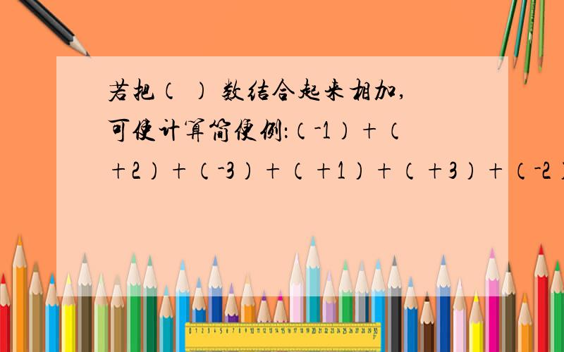 若把（ ） 数结合起来相加,可使计算简便例：（-1）+（+2）+（-3）+（+1）+（+3）+（-2）=【（-1）+（+1）】+【（+2）+（-2）】+【（-3）+（+3）】=0+0+0=0