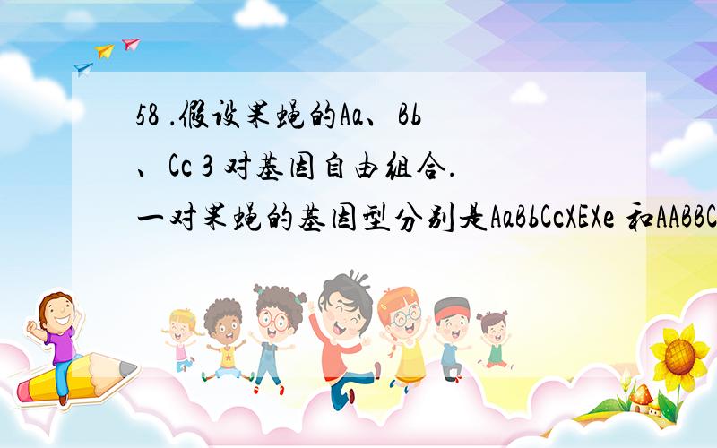 58 ．假设果蝇的Aa、Bb、Cc 3 对基因自由组合.一对果蝇的基因型分别是AaBbCcXEXe 和AABBCCXeY,它们至少要产生多少个后代才有可能出现两个基因型完全相同的个体?（不考虑基因突变） ( ) A .1 6 B .64