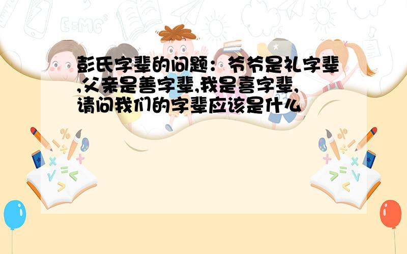 彭氏字辈的问题：爷爷是礼字辈,父亲是善字辈,我是喜字辈,请问我们的字辈应该是什么