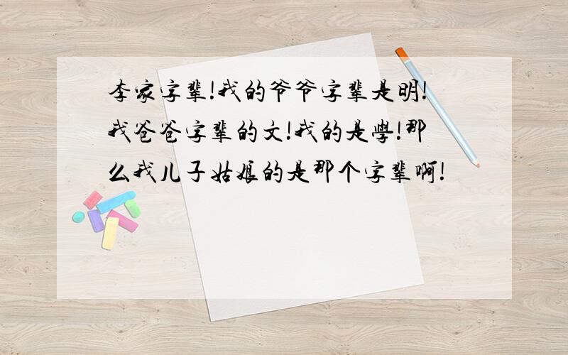 李家字辈!我的爷爷字辈是明!我爸爸字辈的文!我的是学!那么我儿子姑娘的是那个字辈啊!