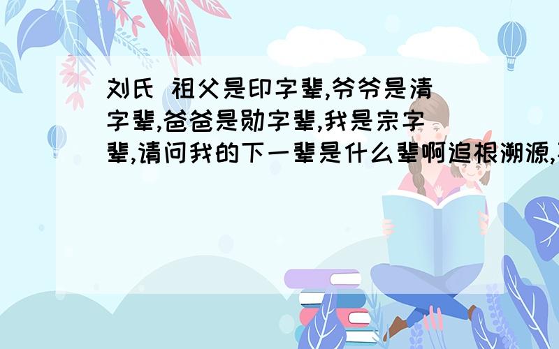 刘氏 祖父是印字辈,爷爷是清字辈,爸爸是勋字辈,我是宗字辈,请问我的下一辈是什么辈啊追根溯源,不忘本