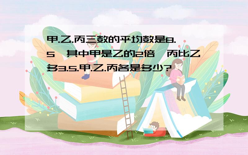 甲.乙.丙三数的平均数是8.5,其中甲是乙的2倍,丙比乙多3.5.甲.乙.丙各是多少?