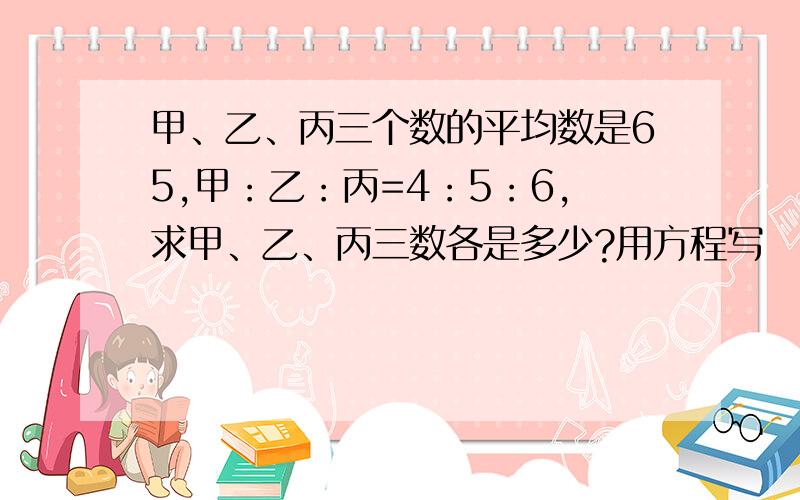 甲、乙、丙三个数的平均数是65,甲：乙：丙=4：5：6,求甲、乙、丙三数各是多少?用方程写