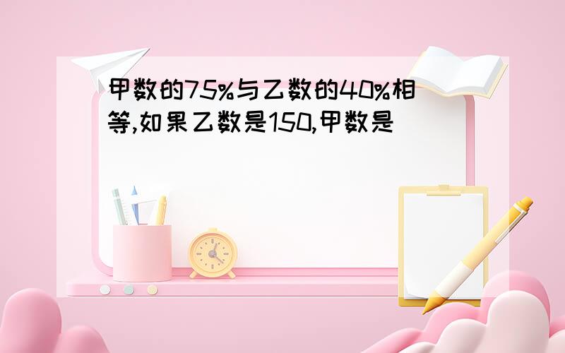 甲数的75%与乙数的40%相等,如果乙数是150,甲数是（）