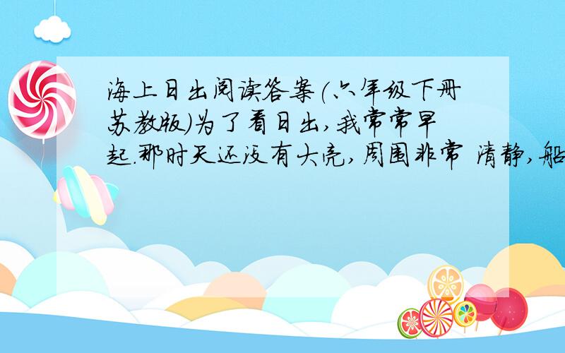 海上日出阅读答案(六年级下册苏教版)为了看日出,我常常早起.那时天还没有大亮,周围非常 清静,船上只有机器的响声.天空还是一片浅蓝,颜色很浅.转眼间天边出现了一道红 霞,慢慢地在扩大