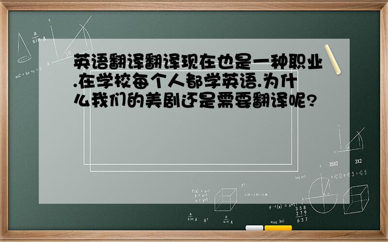 英语翻译翻译现在也是一种职业.在学校每个人都学英语.为什么我们的美剧还是需要翻译呢?