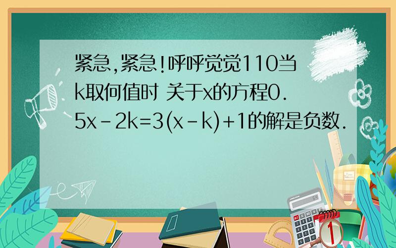 紧急,紧急!呼呼觉觉110当k取何值时 关于x的方程0.5x-2k=3(x-k)+1的解是负数.