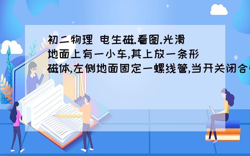 初二物理 电生磁.看图.光滑地面上有一小车,其上放一条形磁体,左侧地面固定一螺线管,当开关闭合时,小车将向       运动.我的理解是电流从正极流出流入负极,左端既是N极.但不对.这是怎么看