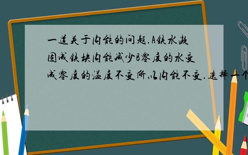 一道关于内能的问题.A铁水凝固成铁块内能减少B零度的水变成零度的温度不变所以内能不变.选择一个正确的选项.