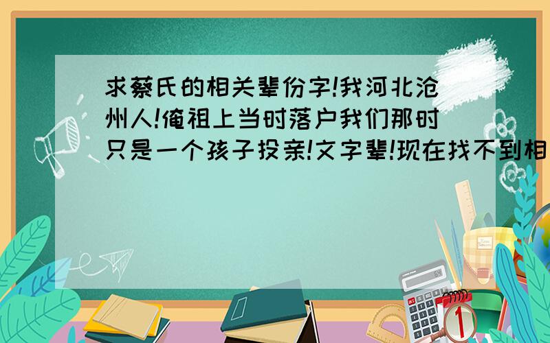 求蔡氏的相关辈份字!我河北沧州人!俺祖上当时落户我们那时只是一个孩子投亲!文字辈!现在找不到相关族亲族枝信息!我们辈份字：文云万玉清，暂提供这些吧！