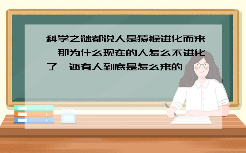 科学之谜都说人是猿猴进化而来,那为什么现在的人怎么不进化了,还有人到底是怎么来的