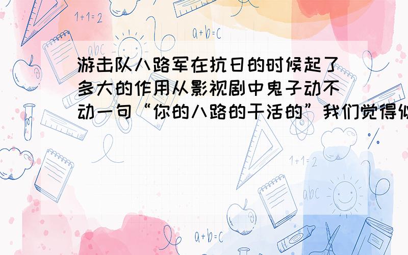 游击队八路军在抗日的时候起了多大的作用从影视剧中鬼子动不动一句“你的八路的干活的”我们觉得似乎抗日主力就是八路军和铁道游击队等的游击队了,事实上的作用有多大?