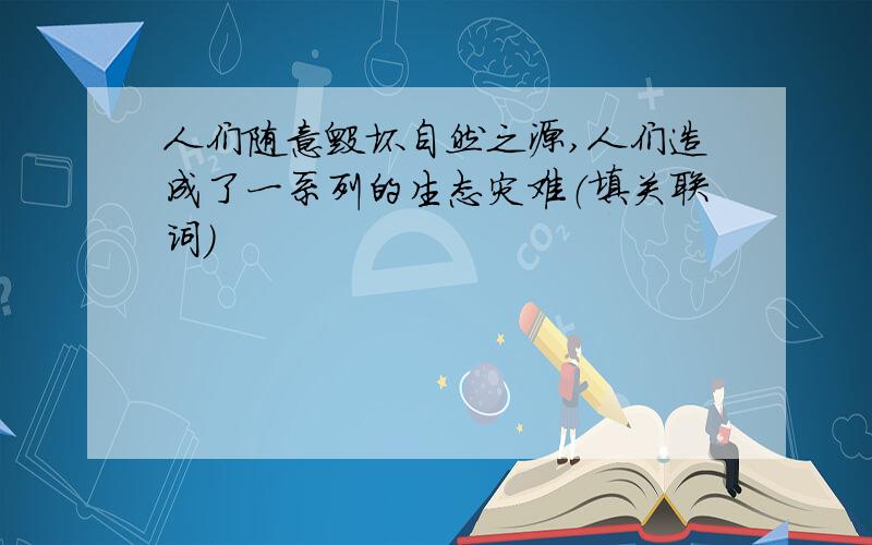 人们随意毁坏自然之源,人们造成了一系列的生态灾难（填关联词）