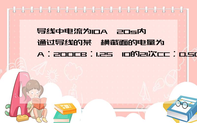 导线中电流为10A,20s内通过导线的某一横截面的电量为A：200CB：1.25*10的21次CC；0.5CD；2C