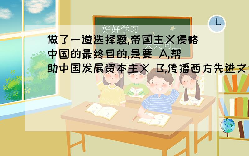 做了一道选择题,帝国主义侵略中国的最终目的,是要 A,帮助中国发展资本主义 B,传播西方先进文化 C,为本国资本主义发展寻求市场和原料产地 D,瓜分中国,灭亡中国 我选择的是C,可是答案是D,