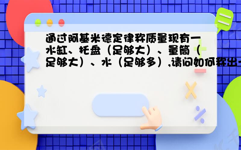 通过阿基米德定律称质量现有一水缸、托盘（足够大）、量筒（足够大）、水（足够多）,请问如何称出一个物体的质量?