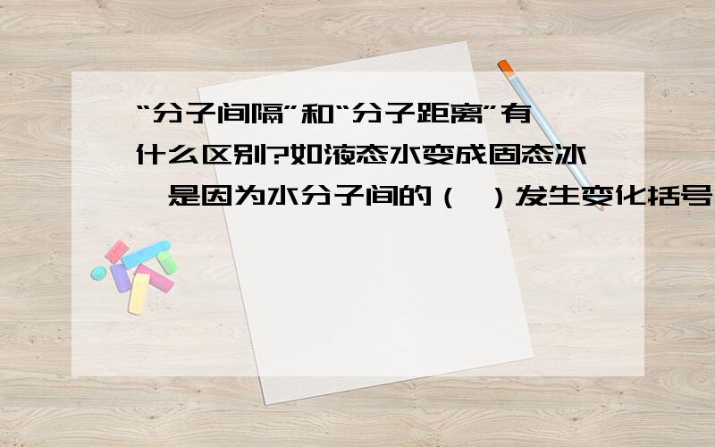 “分子间隔”和“分子距离”有什么区别?如液态水变成固态冰,是因为水分子间的（ ）发生变化括号内最好填的是'间隔