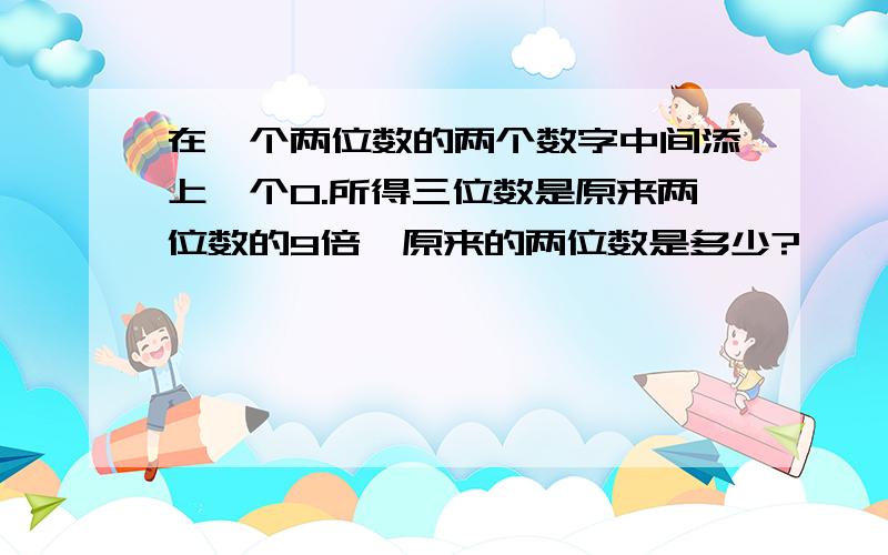 在一个两位数的两个数字中间添上一个0.所得三位数是原来两位数的9倍,原来的两位数是多少?