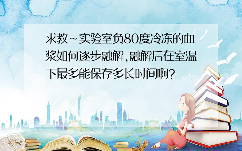 求教~实验室负80度冷冻的血浆如何逐步融解,融解后在室温下最多能保存多长时间啊?