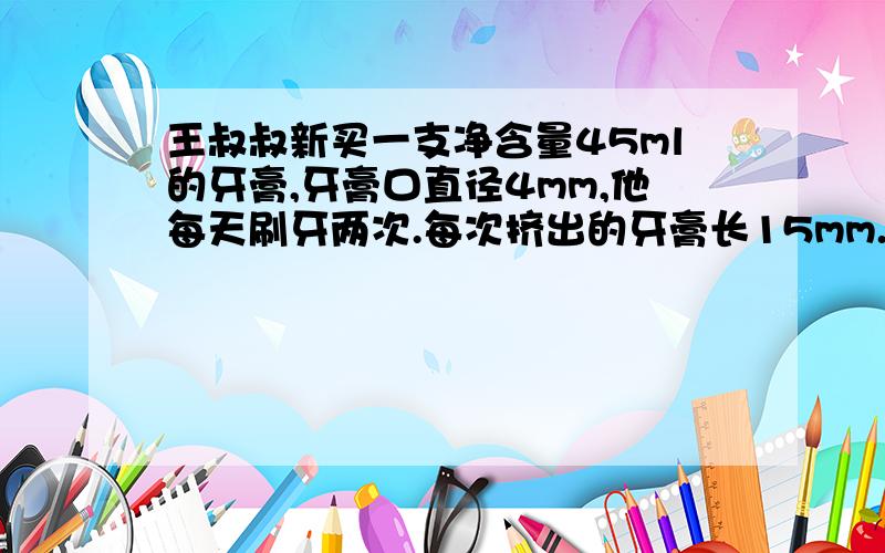 王叔叔新买一支净含量45ml的牙膏,牙膏口直径4mm,他每天刷牙两次.每次挤出的牙膏长15mm.这支牙膏大约用多少天