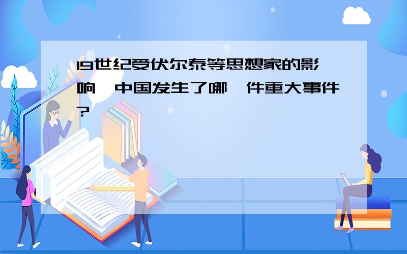 19世纪受伏尔泰等思想家的影响,中国发生了哪一件重大事件?