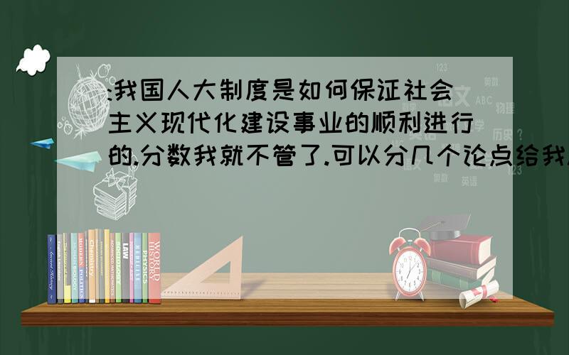 :我国人大制度是如何保证社会主义现代化建设事业的顺利进行的.分数我就不管了.可以分几个论点给我.内容不用多.基本框架就可以.注意：给个论点总行吧- -