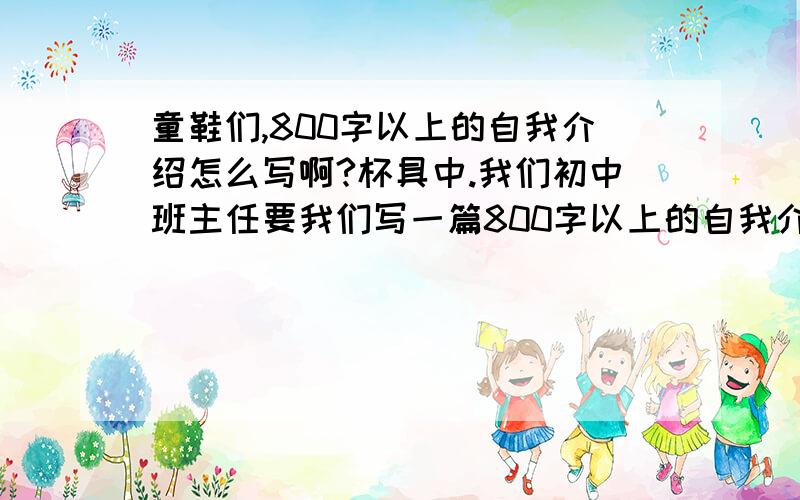 童鞋们,800字以上的自我介绍怎么写啊?杯具中.我们初中班主任要我们写一篇800字以上的自我介绍= =我的心情啊!星期二就是7号早上必须要交!童鞋们,