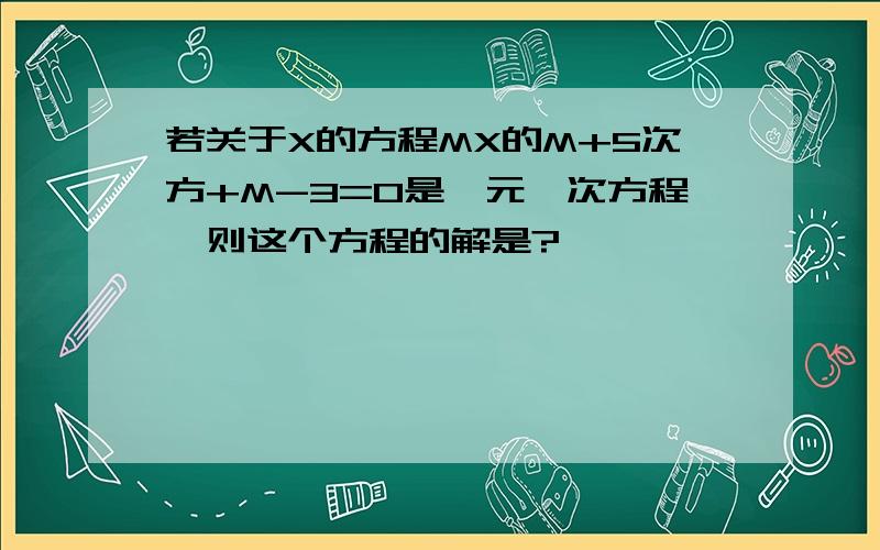 若关于X的方程MX的M+5次方+M-3=0是一元一次方程,则这个方程的解是?