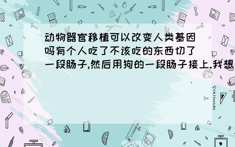 动物器官移植可以改变人类基因吗有个人吃了不该吃的东西切了一段肠子,然后用狗的一段肠子接上.我想知道这案例的成功率有多高?就算不排异成功了,那他的基因会被改变吗?会遗传给下一