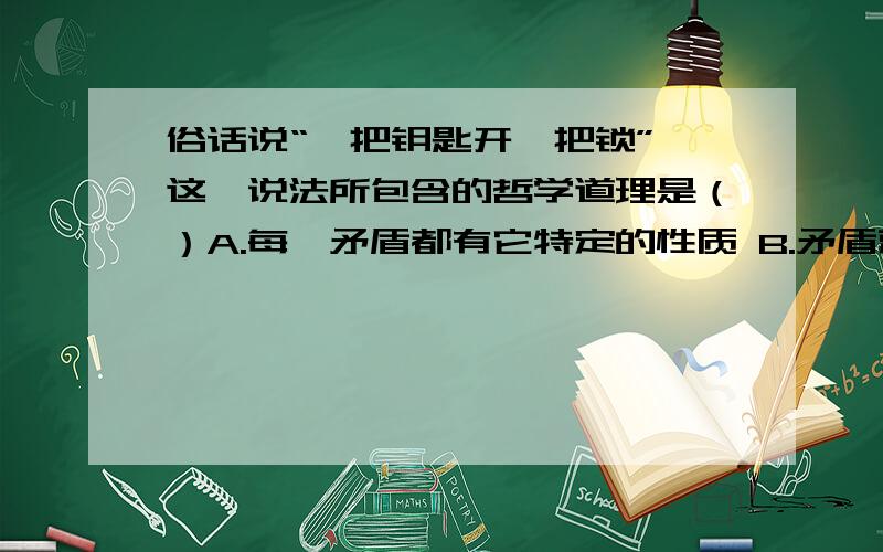 俗话说“一把钥匙开一把锁”,这一说法所包含的哲学道理是（）A.每一矛盾都有它特定的性质 B.矛盾就是对立统一C.矛盾双方在一定条件下相互依存,在一定条件下又相互转化 D.具体问题具体