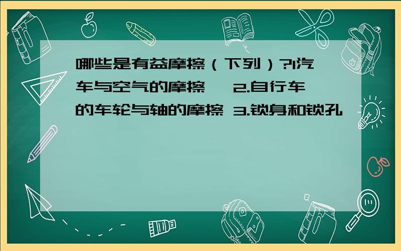 哪些是有益摩擦（下列）?1汽车与空气的摩擦 ,2.自行车的车轮与轴的摩擦 3.锁身和锁孔