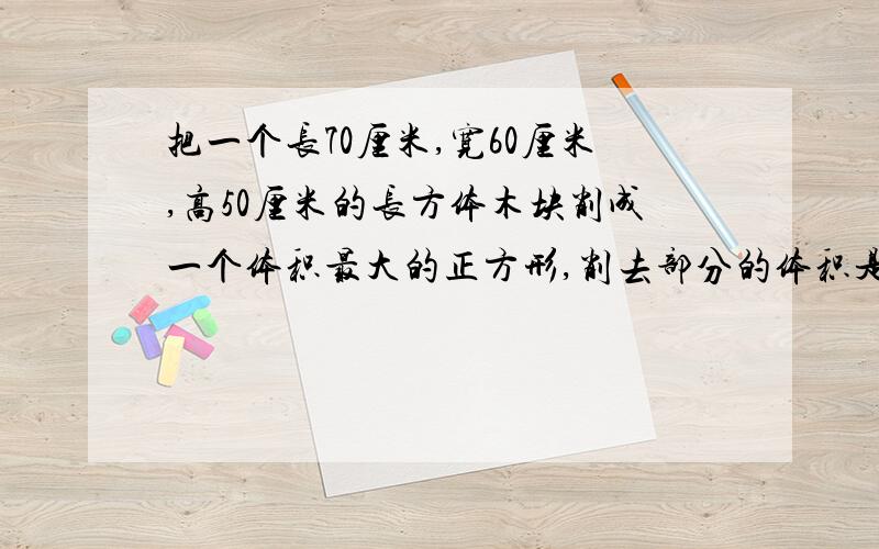 把一个长70厘米,宽60厘米,高50厘米的长方体木块削成一个体积最大的正方形,削去部分的体积是（）立方分米?