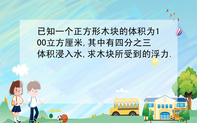 已知一个正方形木块的体积为100立方厘米,其中有四分之三体积浸入水,求木块所受到的浮力.