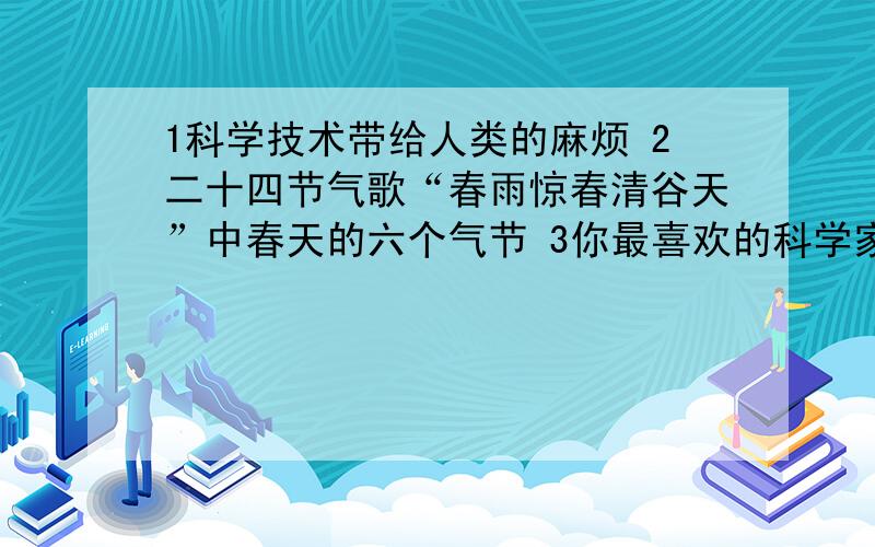 1科学技术带给人类的麻烦 2二十四节气歌“春雨惊春清谷天”中春天的六个气节 3你最喜欢的科学家?谈谈理由今天中午就要交卷了,