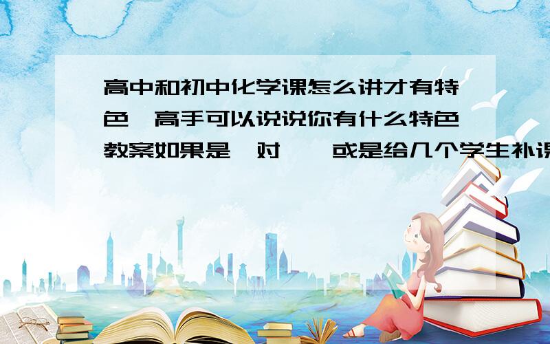 高中和初中化学课怎么讲才有特色,高手可以说说你有什么特色教案如果是一对一,或是给几个学生补课呢,