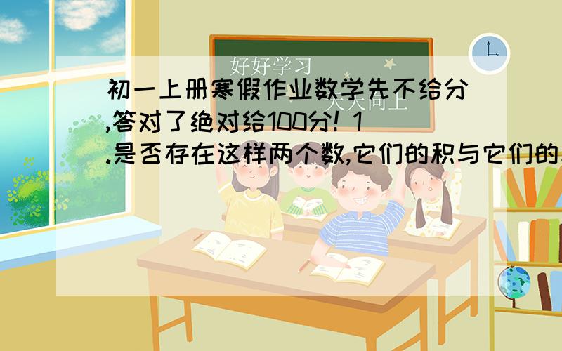 初一上册寒假作业数学先不给分,答对了绝对给100分! 1.是否存在这样两个数,它们的积与它们的和相等?你大概马上会想到2+2=2×2,其实这样的两个数还有很多,请再写出一些这样的两个数.2.能否