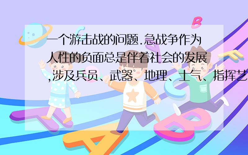 一个游击战的问题.急战争作为人性的负面总是伴着社会的发展,涉及兵员、武器、地理、士气、指挥艺术,后勤、气候等等的综合作用.这样的模型一般是很难建立的.但在一定合理假设的条件