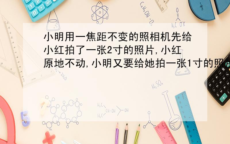 小明用一焦距不变的照相机先给小红拍了一张2寸的照片,小红原地不动,小明又要给她拍一张1寸的照片,正确的操作是（）A.小明将相机向后移,并使镜头往里缩 B.小明将相机向前移,镜头往前伸