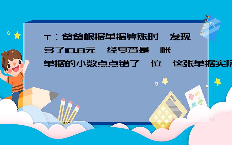 T：爸爸根据单据算账时,发现多了10.8元,经复查是一帐单据的小数点点错了一位,这张单据实际是多少元?