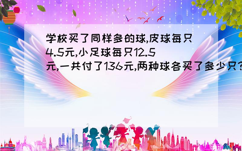 学校买了同样多的球,皮球每只4.5元,小足球每只12.5元,一共付了136元,两种球各买了多少只?学校买了同样多的球,皮球每只4.5元,小足球每只12.5元,一共付了136元,两种种各买了多少只?