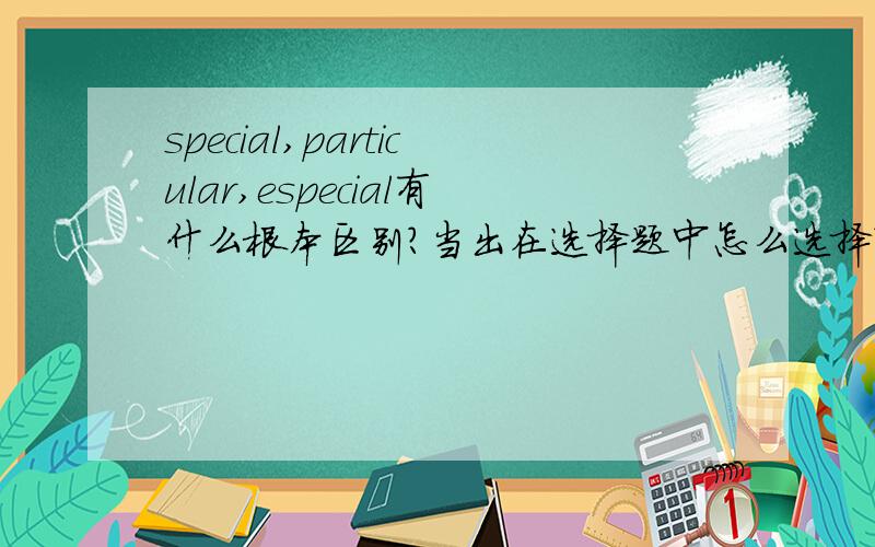 special,particular,especial有什么根本区别?当出在选择题中怎么选择?说出意思和用法上的区别