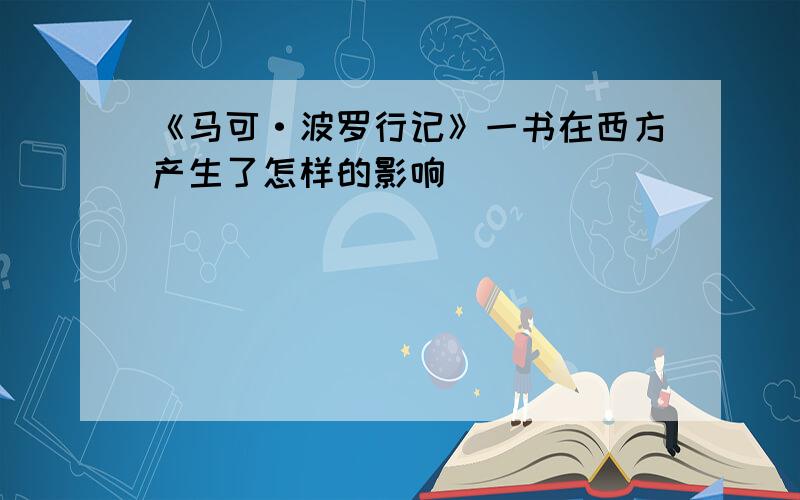 《马可·波罗行记》一书在西方产生了怎样的影响