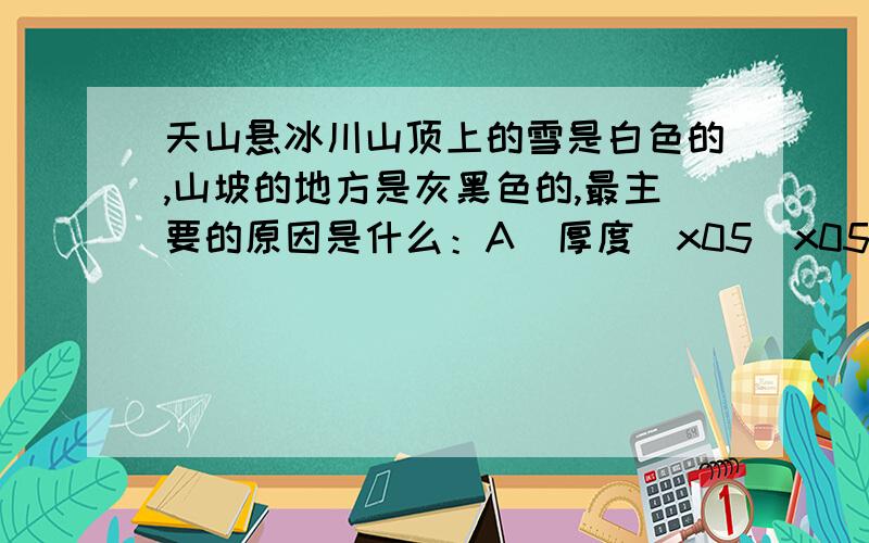 天山悬冰川山顶上的雪是白色的,山坡的地方是灰黑色的,最主要的原因是什么：A．厚度\x05\x05\x05\x05\x05\x05\x05B．观看角度\x05\x05\x05\x05\x05\x05\x05C．天气方面\x05\x05\x05\x05\x05\x05\x05D．熔化