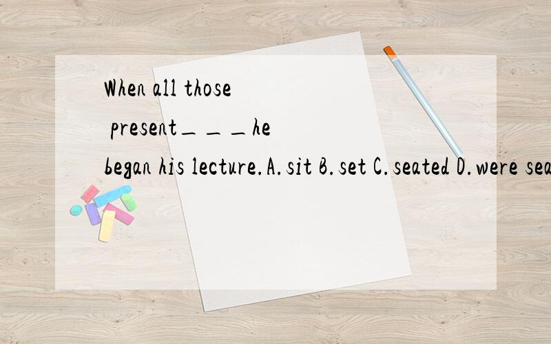 When all those present___he began his lecture.A.sit B.set C.seated D.were seated