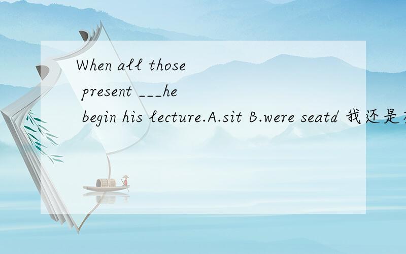 When all those present ___he begin his lecture.A.sit B.were seatd 我还是有点不明白为什么选A,不是说sit是不及物动词,后面就不能加宾语了吗老师说把空格后面括起来,不管.为什么呢?这个句子的宾语是哪个?