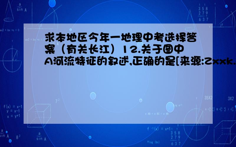 求本地区今年一地理中考选择答案（有关长江）12.关于图中A河流特征的叙述,正确的是[来源:Zxxk.Com]A.中下游地区结冰期长 B.是我国汛期最长的河C.上中游河段水能资源丰富 D.是我国航运价值