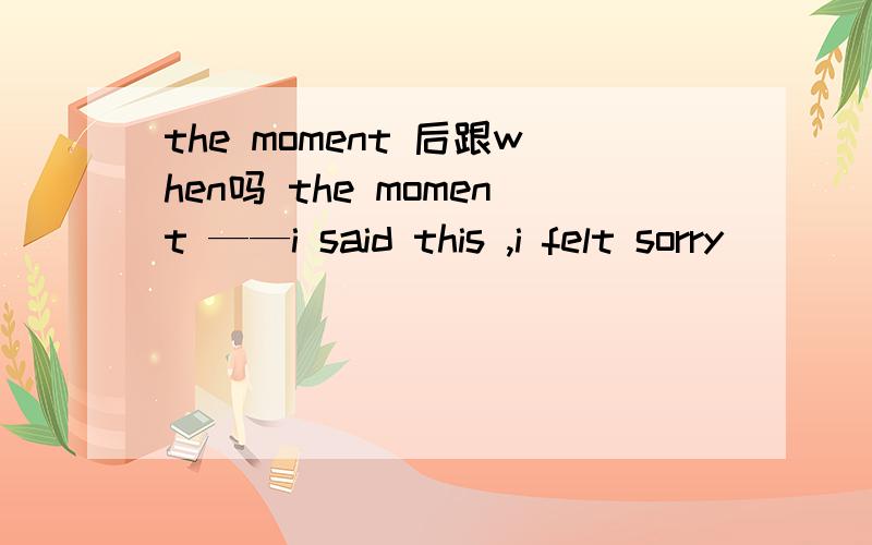 the moment 后跟when吗 the moment ——i said this ,i felt sorry