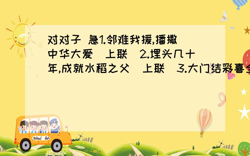 对对子 急1.邻难我援,播撒中华大爱（上联）2.埋头几十年,成就水稻之父（上联）3.大门结彩喜全家（装饰联 下联） ··栽花···（上联）4.耿耿丹心育四化英才（下联）