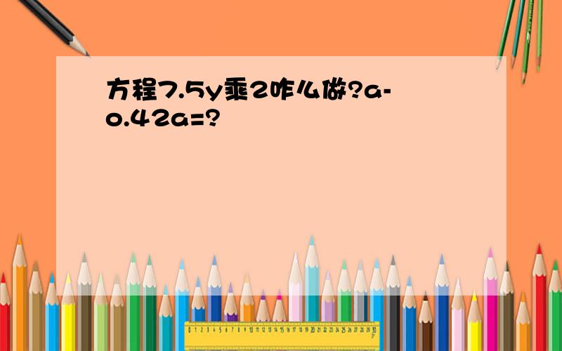 方程7.5y乘2咋么做?a-o.42a=?