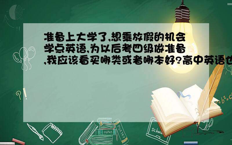 准备上大学了,想乘放假的机会学点英语,为以后考四级做准备,我应该看买哪类或者哪本好?高中英语也不是很好,一般水平,想现在多学点英语,想考四级,我应该从什么抓起,该买些什么书来看呢?